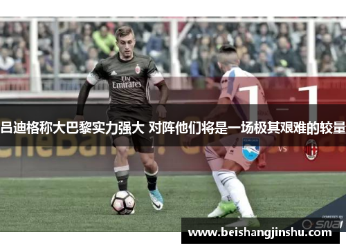 吕迪格称大巴黎实力强大 对阵他们将是一场极其艰难的较量