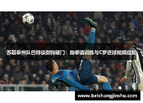 苏超泰州队巴特谈倒钩破门：跆拳道训练与C罗进球视频启发