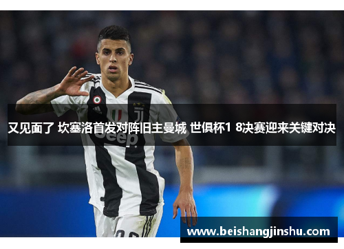 又见面了 坎塞洛首发对阵旧主曼城 世俱杯1 8决赛迎来关键对决